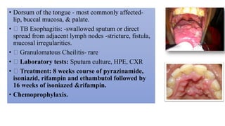 • Dorsum of the tongue - most commonly affected-
lip, buccal mucosa, & palate.
• TB Esophagitis: -swallowed sputum or direct
spread from adjacent lymph nodes -stricture, fistula,
mucosal irregularities.
• Granulomatous Cheilitis- rare
• Laboratory tests: Sputum culture, HPE, CXR
• Treatment: 8 weeks course of pyrazinamide,
isoniazid, rifampin and ethambutol followed by
16 weeks of isoniazed &rifampin.
• Chemoprophylaxis.
 