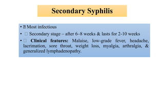 Secondary Syphilis
• Most infectious
• Secondary stage – after 6–8 weeks & lasts for 2-10 weeks
• Clinical features: Malaise, low-grade fever, headache,
lacrimation, sore throat, weight loss, myalgia, arthralgia, &
generalized lymphadenopathy.
 