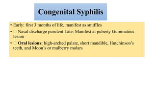 Congenital Syphilis
• Early: first 3 months of life, manifest as snuffles
• Nasal discharge purulent Late: Manifest at puberty Gummatous
lesion
• Oral lesions: high-arched palate, short mandible, Hutchinson’s
teeth, and Moon’s or mulberry molars
 