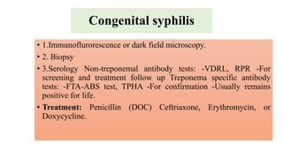 Congenital syphilis
• 1.Immunoflurorescence or dark field microscopy.
• 2. Biopsy
• 3.Serology Non-treponemal antibody tests: -VDRL, RPR -For
screening and treatment follow up Treponema specific antibody
tests: -FTA-ABS test, TPHA -For confirmation -Usually remains
positive for life.
• Treatment: Penicillin (DOC) Ceftriaxone, Erythromycin, or
Doxycycline.
 