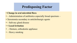 Predisposing Factor
• Change in oral microbial flora
• – Administration of antibiotics especially broad spectrum –
• Xerostomia secondary to anticholinergic agents
• – Salivary gland disease
• • Local Irritation
• – Denture, orthodontic appliance
• – Heavy smoking
 