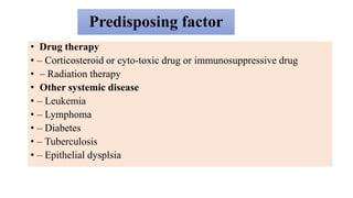 Predisposing factor
• Drug therapy
• – Corticosteroid or cyto-toxic drug or immunosuppressive drug
• – Radiation therapy
• Other systemic disease
• – Leukemia
• – Lymphoma
• – Diabetes
• – Tuberculosis
• – Epithelial dysplsia
 
