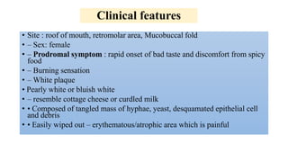 Clinical features
• Site : roof of mouth, retromolar area, Mucobuccal fold
• – Sex: female
• – Prodromal symptom : rapid onset of bad taste and discomfort from spicy
food
• – Burning sensation
• – White plaque
• Pearly white or bluish white
• – resemble cottage cheese or curdled milk
• • Composed of tangled mass of hyphae, yeast, desquamated epithelial cell
and debris
• • Easily wiped out – erythematous/atrophic area which is painful
 