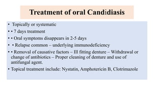 Treatment of oral Candidiasis
• Topically or systematic
• • 7 days treatment
• • Oral symptoms disappears in 2-5 days
• • Relapse common – underlying immunodeficiency
• • Removal of causative factors – Ill fitting denture – Withdrawal or
change of antibiotics – Proper cleaning of denture and use of
antifungal agent.
• Topical treatment include: Nystatin, Amphotericin B, Clotrimazole
 