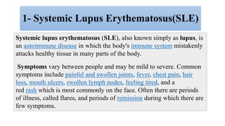 1- Systemic Lupus Erythematosus(SLE)
Systemic lupus erythematosus (SLE), also known simply as lupus, is
an autoimmune disease in which the body's immune system mistakenly
attacks healthy tissue in many parts of the body.
Symptoms vary between people and may be mild to severe. Common
symptoms include painful and swollen joints, fever, chest pain, hair
loss, mouth ulcers, swollen lymph nodes, feeling tired, and a
red rash which is most commonly on the face. Often there are periods
of illness, called flares, and periods of remission during which there are
few symptoms.
 