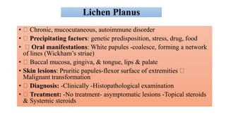 Lichen Planus
• Chronic, mucocutaneous, autoimmune disorder
• Precipitating factors: genetic predisposition, stress, drug, food
• Oral manifestations: White papules -coalesce, forming a network
of lines (Wickham’s striae)
• Buccal mucosa, gingiva, & tongue, lips & palate
• Skin lesions: Pruritic papules-flexor surface of extremities
Malignant transformation
• Diagnosis: -Clinically -Histopathological examination
• Treatment: -No treatment- asymptomatic lesions -Topical steroids
& Systemic steroids
 