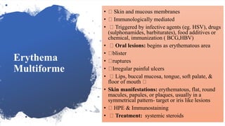 Erythema
Multiforme
• Skin and mucous membranes
• Immunologically mediated
• Triggered by infective agents (eg. HSV), drugs
(sulphonamides, barbiturates), food additives or
chemical, immunization ( BCG,HBV)
• Oral lesions: begins as erythematous area
• blister
• ruptures
• Irregular painful ulcers
• Lips, buccal mucosa, tongue, soft palate, &
floor of mouth
• Skin manifestations: erythematous, flat, round
macules, papules, or plaques, usually in a
symmetrical pattern- target or iris like lesions
• HPE & Immunostaining
• Treatment: systemic steroids
 
