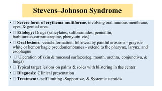 Stevens–Johnson Syndrome
• Severe form of erythema multiforme, involving oral mucous membrane,
eyes, & genital area.
• Etiology: Drugs (salicylates, sulfonamides, penicillin,
barbiturates,carbamazepine, phenytoin etc.)
• Oral lesions: vesicle formation, followed by painful erosions - grayish-
white or hemorrhagic pseudomembranes - extend to the pharynx, larynx, and
esophagus
• Ulceration of skin & mucosal surfaces(eg. mouth, urethra, conjunctiva, &
lungs)
• Typical target lesions on palms & soles with blistering in the center
• Diagnosis: Clinical presentation
• Treatment: -self limiting -Supportive, & Systemic steroids
 