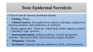 Toxic Epidermal Necrolysis
• Severe skin & mucous membrane disease
• Etiology: Drugs
• Clinical features: low-grade fever, malaise, arthralgia, conjunctival
burning sensation, skin tenderness, & erythema
• blisters appear-skin - lifted up - whole body surface appears scalded
Nikolsky’s sign –positive
• Oral manifestations: diffuse erythema, vesicles and painful
erosions - lips & periorally, buccal mucosa, tongue, & palate
• Diagnosis: Clinically
• Treatment: Systemic steroids, antibiotics, fluids, and electrolytes
 