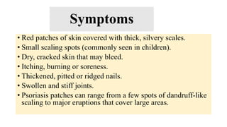 Symptoms
• Red patches of skin covered with thick, silvery scales.
• Small scaling spots (commonly seen in children).
• Dry, cracked skin that may bleed.
• Itching, burning or soreness.
• Thickened, pitted or ridged nails.
• Swollen and stiff joints.
• Psoriasis patches can range from a few spots of dandruff-like
scaling to major eruptions that cover large areas.
 