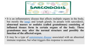 • It is an inflammatory disease that affects multiple organs in the body,
but mostly the lungs and lymph glands. In people with sarcoidosis,
abnormal masses or nodules (called granulomas) consisting of
inflamed tissues form in certain organs of the body. These
granulomas may alter the normal structure and possibly the
function of the affected organ.
• It may be a type of autoimmune disease associated with an abnormal
immune response, but what triggers this response is uncertain.
 