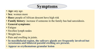 • Age: any age.
• Sex: women more
• Race: people of African descent have high risk
• Family history: increase if someone in the family has had sarcoidosis.
• General symptoms:
• Fatigue
• Swollen lymph nodes
• Weight loss
• Pain and swelling in joints.
• In maxillofacial region, the salivary glands are frequently involved but
xerostomia and bilateral parotid swelling are present.
• Appear as erythematous granular lesion
Symptoms
 