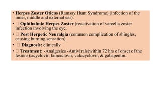 • Herpes Zoster Oticus (Ramsay Hunt Syndrome) (infection of the
inner, middle and external ear).
• Ophthalmic Herpes Zoster (reactivation of varcella zoster
infection involving the eye.
• Post Herpetic Neuralgia (common complication of shingles,
causing burning sensation).
• Diagnosis: clinically
• Treatment: -Analgesics -Antivirals(within 72 hrs of onset of the
lesions):acyclovir, famciclovir, valacyclovir, & gabapentin.
 
