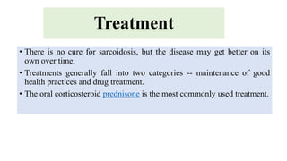 Treatment
• There is no cure for sarcoidosis, but the disease may get better on its
own over time.
• Treatments generally fall into two categories -- maintenance of good
health practices and drug treatment.
• The oral corticosteroid prednisone is the most commonly used treatment.
 