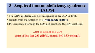 3- Acquired immunodeficiency syndrome
(AIDS)
• The AIDS epidemic was first recognized in the USA in 1981.
• Results from the depletion of T-lymphocyte (CD4+)
HIV is measured through the CD4 cell count and the HIV viral load.
AIDS is defined as a CD4
count of less than 200 cells/μl, (normal 500-1500 cells/μl).
 