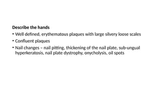 Describe the hands
• Well defined, erythematous plaques with large silvery loose scales
• Confluent plaques
• Nail changes – nail pitting, thickening of the nail plate, sub-ungual
hyperkeratosis, nail plate dystrophy, onycholysis, oil spots
 