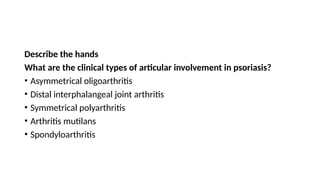 Describe the hands
What are the clinical types of articular involvement in psoriasis?
• Asymmetrical oligoarthritis
• Distal interphalangeal joint arthritis
• Symmetrical polyarthritis
• Arthritis mutilans
• Spondyloarthritis
 