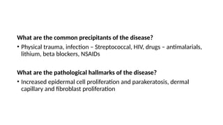 What are the common precipitants of the disease?
• Physical trauma, infection – Streptococcal, HIV, drugs – antimalarials,
lithium, beta blockers, NSAIDs
What are the pathological hallmarks of the disease?
• Increased epidermal cell proliferation and parakeratosis, dermal
capillary and fibroblast proliferation
 