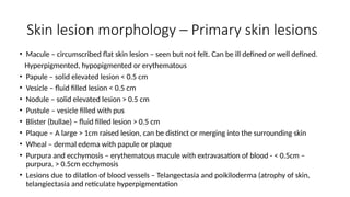 Skin lesion morphology – Primary skin lesions
• Macule – circumscribed flat skin lesion – seen but not felt. Can be ill defined or well defined.
Hyperpigmented, hypopigmented or erythematous
• Papule – solid elevated lesion < 0.5 cm
• Vesicle – fluid filled lesion < 0.5 cm
• Nodule – solid elevated lesion > 0.5 cm
• Pustule – vesicle filled with pus
• Blister (bullae) – fluid filled lesion > 0.5 cm
• Plaque – A large > 1cm raised lesion, can be distinct or merging into the surrounding skin
• Wheal – dermal edema with papule or plaque
• Purpura and ecchymosis – erythematous macule with extravasation of blood - < 0.5cm –
purpura, > 0.5cm ecchymosis
• Lesions due to dilation of blood vessels – Telangectasia and poikiloderma (atrophy of skin,
telangiectasia and reticulate hyperpigmentation
 