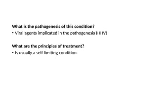 What is the pathogenesis of this condition?
• Viral agents implicated in the pathogenesis (HHV)
What are the principles of treatment?
• Is usually a self limiting condition
 