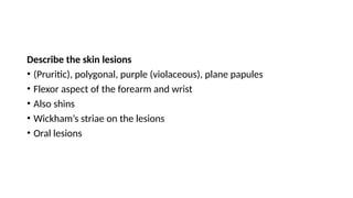 Describe the skin lesions
• (Pruritic), polygonal, purple (violaceous), plane papules
• Flexor aspect of the forearm and wrist
• Also shins
• Wickham’s striae on the lesions
• Oral lesions
 