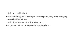 • Scalp and nail lesions
• Nail – Thinning and splitting of the nail plate, longitudinal ridging,
pterygium formation
• Scalp demonstrates scarring alopecia
• Note – LP can also affect the mucosal surfaces
 