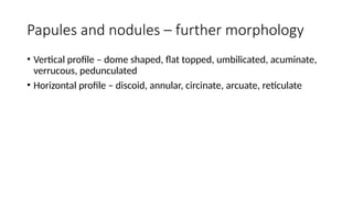Papules and nodules – further morphology
• Vertical profile – dome shaped, flat topped, umbilicated, acuminate,
verrucous, pedunculated
• Horizontal profile – discoid, annular, circinate, arcuate, reticulate
 