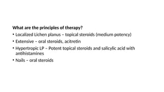 What are the principles of therapy?
• Localized Lichen planus – topical steroids (medium potency)
• Extensive – oral steroids, acitretin
• Hypertropic LP – Potent topical steroids and salicylic acid with
antihistamines
• Nails – oral steroids
 