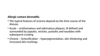 Allergic contact dermatitis
• The typical features of eczema depend on the time course of the
disease
• Acute – erythematous and edematous plaques, ill defined and
surrounded by papules, vesicles, pustules and exudates with
subsequent crusting
• Chronic – lichenification – hyperpigmentation, skin thickening and
increased skin markings
 