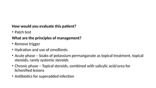 How would you evaluate this patient?
• Patch test
What are the principles of management?
• Remove trigger
• Hydration and use of emollients
• Acute phase – Soaks of potassium permanganate as topical treatment, topical
steroids, rarely systemic steroids
• Chronic phase – Topical steroids, combined with salicylic acid/urea for
lichenified lesions
• Antibiotics for superadded infection
 