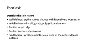 Psoriasis
Describe the skin lesions
• Well defined, erythematous plaques with large silvery loose scales
• Initial lesions – discoid, gyrate, polycyclic and annular
• Positive auspitz sign
• Positive Koebner phenomenon
• Predilection – pressure points, scalp, nape of the neck, extensor
surfaces
 