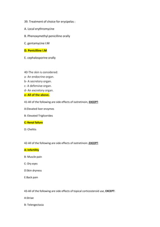39. Treatment of choice for erysipelas :
A. Local erythromycine
B. Phenoxymethyl penicilline orally
C. gentamycine I.M
enicilline I.M
D. P
E. cephalosporine orally
40-The skin is considered:
a- An endocrine organ.
b- A secretory organ.
c- A defensive organ.
d- An excretory organ.
e- All of the above.
41-All of the following are side effects of isotretinoin, EXCEPT:
A:Elevated liver enzymes
B: Elevated Triglicerides
C: Renal failure
D: Chelitis
42-All of the following are side effects of isotretinoin ,EXCEPT:
A: Infertility
B: Muscle pain
C: Dry eyes
D:Skin dryness
E:Back pain
43-All of the following are side effects of topical corticosteroid use, EXCEPT:
A:Striae
B: Telengectasia
 