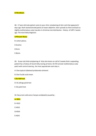 D:Fibroblasts
48- 17 year old male patient came to your clinic complaining of skin rash that appeared 2
days ago. Rash started (herald patch) on lower abdomen ,then spreads to chest and back as
slightly erythematous scaly macules in christmas tree distribution . History of URTI 2 weeks
ago. The most likely diagnosis:
A:Pitryasis Rosea
B: Lichen planus
C:Eczema
D:Acne
E:Warts
49- 8 year old child complaining of itchy skin lesion on calf of 2 weeks that is expanding,
patient has a history of recent kitty rearing at home. On P/E annular erythematous scaly
patch with central clearing , the most approbriate next step is :
A: Give topical clobetasol probionate ointment
B: Give fucidic acid cream
C:Do KOH test
D: Do allergy panel test
E: Do patch test
50- Recurrent cold sores ( herpes orolabialis) caused by :
A: HSV1
B: HSV2
C:HSV3
D:HSV4
E:HSV5
 