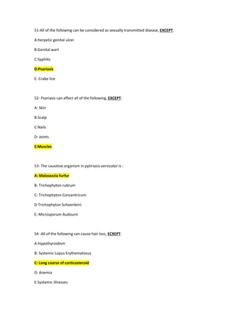 51-All of the following can be considered as sexually transmitted disease, EXCEPT:
A:herpetic genital ulcer
B:Genital wart
C:Syphilis
D:Psoriasis
E: Crabe lice
52- Psoriasis can affect all of the following, EXCEPT:
A: Skin
B:Scalp
C:Nails
D: Joints
E:Muscles
53- The causitive organism in pytiriasis versicolor is :
A: Malasezzia furfur
B: Trichophyton rubrum
C: Trichophyton Concentricum
D:Trichophyton Schoenleini
E: Microsporum Audounii
54 -All of the following can cause hair loss, ECXEPT:
A:Hypothyroidism
B: Systemic Lupus Erythematosus
C: Long coarse of corticosteroid
D: Anemia
E:Systemic illnesses
 