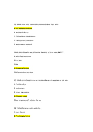 55- Which is the most common organism that cause tinea pedis :
A: Trichophyton Rubrum
B: Malassezia Furfur
C: Trichophyton Concentricum
D:Trichophyton Schoenleini
E: Microsporum Audounii
56-All of the following are differential diagnosis for itchy scalp, EXCEPT:
A:Seborrheic Dermatitis
B:Psoriasis
C:Lice
D: Telogen effluvium
E:Lichen simplex chronicus
57- Which of the following can be considered as a revirsable type of hair loss:
A: Post burn Scar
B: post surgery
C: Lichen planopilaris
D: Alopecia areata
E:Post long coarse of radiation therapy
58- Trichotillomania mostly related to :
A: Liver disease
B: Psychological stress
 