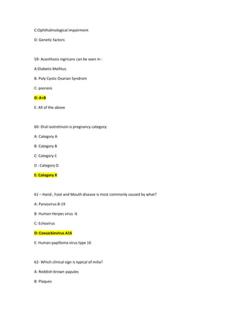 C:Ophthalmological impairment
D: Genetic factors
59- Acanthosis nigricans can be seen in :
A:Diabetis Mellitus
B: Poly Cystic Ovarian Syndrom
C: psorasis
D: A+B
E: All of the above
60- Oral isotretinoin is pregnancy category:
A: Category A
B: Category B
C: Category C
D : Category D
E: Category X
61 – Hand , Foot and Mouth disease is most commonly caused by what?
A: Parvovirus B-19
B: Human Herpes virus -6
C: Echovirus
D: Coxsackievirus A16
E: Human papilloma virus type 16
62- Which clinical sign is typical of milia?
A: Reddish-brown papules
B: Plaques
 
