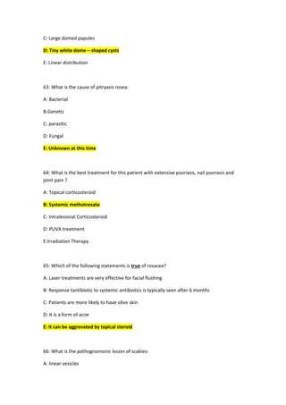 C: Large domed papules
D: Tiny white dome – shaped cysts
E: Linear distribution
63: What is the cause of pitryasis rosea:
A: Bacterial
B:Genetic
C: parasitic
D: Fungal
E: Unknown at this time
64: What is the best treatment for this patient with extensive psoriasis, nail psoriasis and
joint pain ?
A: Topical corticosteroid
B: Systemic methotrexate
C: Intralesional Corticosteroid
D: PUVA treatment
E:Irradiation Therapy
65: Which of the following statements is true of rosacea?
A: Laser treatments are very effective for facial flushing
B: Response tantibiotic to systemic antibiotics is typically seen after 6 months
C: Patients are more likely to have olive skin
D: It is a form of acne
E: It can be aggrevated by topical steroid
66: What is the pathognomonic lesion of scabies:
A: linear vesicles
 