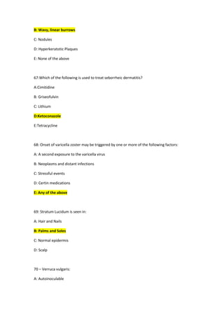 B: Wavy, linear burrows
C: Nodules
D: Hyperkeratotic Plaques
E: None of the above
67:Which of the following is used to treat seborrheic dermatitis?
A:Cimitidine
B: Griseofulvin
C: Lithium
D:Ketoconazole
E:Tetracycline
68: Onset of varicella zoster may be triggered by one or more of the following factors:
A: A second exposure to the varicella virus
B: Neoplasms and distant infections
C: Stressful events
D: Certin medications
E: Any of the above
69: Stratum Lucidum is seen in:
A: Hair and Nails
B: Palms and Soles
C: Normal epidermis
D: Scalp
70 – Verruca vulgaris:
A: Autoinoculable
 