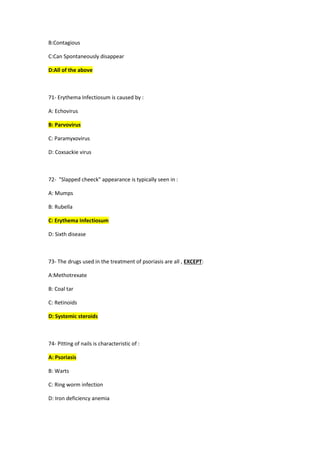 B:Contagious
C:Can Spontaneously disappear
D:All of the above
71- Erythema Infectiosum is caused by :
A: Echovirus
B: Parvovirus
C: Paramyxovirus
D: Coxsackie virus
72- "Slapped cheeck" appearance is typically seen in :
A: Mumps
B: Rubella
C: Erythema Infectiosum
D: Sixth disease
73- The drugs used in the treatment of psoriasis are all , EXCEPT:
A:Methotrexate
B: Coal tar
C: Retinoids
D: Systemic steroids
74- Pitting of nails is characteristic of :
A: Psoriasis
B: Warts
C: Ring worm infection
D: Iron deficiency anemia
 