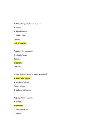 75- PUVA therapy can be used to treat :
A: Psoriasis
B: Atopic dermatitis
C: Alopecia Areata
D:Vitiligo
E: All of the above
76- Auspitz sign is positive in :
A: Icthyosis Vulgaris
B:Warts
C: Psoriasis
D:Urticaria
77- Oral retinoid is indicated in the treatment of:
A: Severe Acne Vulgaris
B: Pemphigus Vulgaris
C:Lupus Vulgaris
D: Erythema Multoforme
78: Lupus Pernio is seen in :
A: Porphyria
B: Sarcoidosis
C: Tuberous Sclerosis
D: Pellagra
 