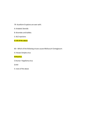 79- Acneform Eruptions are seen with:
A: Anabolic Steroids
B: Bromides and Iodides
C: B12 injections
D: All of the above
80 – Which of the following viruses causes Molluscum Contagiosum:
A: Herpes Simples virus
B:Poxvirus
C:Human Pappiloma virus
D:HIV
E: none of the above
 