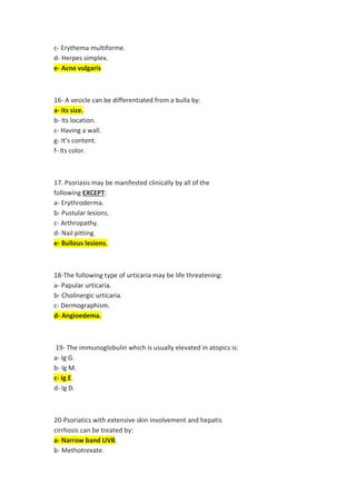 Erythema multiforme.
-
c
Herpes simplex.
-
d
Acne vulgaris
-
e
A vesicle can be differentiated from a bulla by:
-
16
Its size.
-
a
Its location.
-
b
Having a wall.
-
c
It’s content.
-
g
color.
Its
-
f
. Psoriasis may be manifested clinically by all of the
17
:
EXCEPT
following
Erythroderma.
-
a
Pustular lesions.
-
b
Arthropathy.
-
c
.
Nail pitting
-
d
Bullous lesions.
-
e
The following type of urticaria may be life threatening:
-
18
urticaria.
Papular
-
a
Cholinergic urticaria.
-
b
Dermographism.
-
c
Angioedema.
-
d
The immunoglobulin which is usually elevated in atopics is:
-
19
Ig G.
-
a
Ig M.
-
b
.
Ig E
-
c
Ig D.
-
d
s
Psoriatics with extensive skin involvement and hepati
-
20
treated by:
cirrhosis can be
.
Narrow band UVB
-
a
Methotrexate.
-
b
 