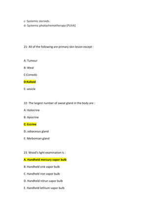 Systemic steroids.
-
c
Systemic photochemotherapy (PUVA)
-
d
1- All of the following are primary skin lesion except :
2
A: Tumour
B: Weal
C:Comedo
D:Kelloid
E: vesicle
2- The largest number of sweat gland in the body are :
2
A: Holocrine
B: Apocrine
C: Eccrine
D.:sebaceous gland
E: Meibomian gland
3. Wood's light examination is :
2
A. Handheld mercury vapor bulb
B. Handheld zink vapor bulb
C. Handheld iron vapor bulb
D. Handheld nitrun vapor bulb
E. Handheld lethium vapor bulb
 