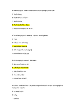 4. Microscopical examination for Scabies Scrapping is positive if :
2
A. We find eggs
B. We find fecal material
C. We find mite
D. We find all of the above
E. We find nothing of the above
5. In primary Syphilis the most accurate investigation is :
2
A. VDRL
B. Cultuse and sensitivity
C. Smear from chancer
D. RPR ( Rapid Plasma Reagin )
E. Complete blood picture
26. Darker people are dark thanks to :
A. Number of melanocyte
B. Activity of melanocyte
C. Size of melanocyte
D. size and number
E. number and activity
27. all are positive stimulus in pre existing melanocytic nevous in changing it to
malignancy except :
A. Increase in size
B. Itchy
C. Bleeding
 