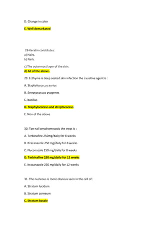 D. Change in color
E. Well demarkated
Keratin constitutes:
-
28
a) Hairs.
b) Nails.
c) The outermost layer of the skin.
d) All of the above.
9. Ecthyma is deep seated skin infection the causitive agent is :
2
A. Staphylococcus aurius
B. Streptococcus pyogenes
C. bacillus
D. Staphylococcus and streptococcus
E. Non of the above
30. Toe nail onychomycosis the treat is :
A. Terbinafine 250mg/daily for 8 weeks
B. Itracanazole 250 mg/daily for 8 weeks
C. Fluconazole 150 mg/daily for 8 weeks
D. Terbinafine 250 mg/daily for 12 weeks
E. Itracanazole 250 mg/daily for 12 weeks
31. The nucleous is more obvious seen in the cell of :
A. Stratum lucidum
B. Stratum corneum
C. Stratum basale
 