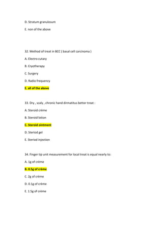 D. Stratum granulosum
E. non of the above
32. Method of treat in BCC ( basal cell carcinoma )
A. Electro cutary
B. Cryotherapy
C. Surgery
D. Radio frequency
E. all of the above
33. Dry , scaly , chronic hand dirmatitus better treat :
A. Steroid crème
B. Steroid lotion
C. Steroid ointment
D. Steriod gel
E. Steriod injection
34. Finger tip unit measurement for local treat is equal nearly to:
A. 1g of crème
B. 0.5g of crème
C. 2g of crème
D. 0.1g of crème
E. 1.5g of crème
 