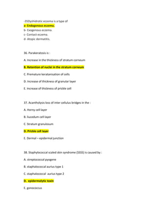 Dyshidrotic eczema is a type of
35
-
Endogenous eczema.
-
a
Exogenous eczema.
-
b
Contact eczema.
-
c
Atopic dermatitis.
-
d
36. Parakeratosis is :
A. Increase in the thickness of stratum corneum
B. Retention of nuclei in the stratum corneum
C. Premature keratanisation of cells
D. Increase of thickness of granular layer
E. Increase of thickness of prickle cell
37. Acantholysis loss of inter cellulus bridges in the :
A. Horny cell layer
B. liucedum cell layer
C. Stratum granulosum
D. Prickle cell layer
E. Dermal – epidermal junction
38. Staphylococcal scaled skin syndrome (SSSS) is caused by :
A. streptococcal pyogene
B. staphalococcal aurius type 1
C. staphalococcal aurius type 2
D. epidermolytic toxin
E. gonococcus
 