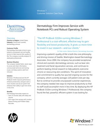 Windows 7
                                           Customer Solution Case Study




                                           Dermatology Firm Improves Service with
                                           Notebook PCs and Robust Operating System
                                           ProBook 5310m Notebook PC
Overview                                   ―The HP ProBook 5310m running Windows 7
Country or Region: United States
Industry: Clinical and cosmetic            Professional is a cost-efficient, effective way to gain
dermatology services
                                           flexibility and boost productivity. It gives us more time
Customer Profile                           to invest in our research—and our clients.‖
Dermatology Associates strives to give
                                                                  Dr. Peter Jenkin, Medical Director, Dermatology Associates
patients unsurpassed care and quality
service to help improve their quality of   Improving a patient’s quality of life is both the core philosophy
life. The company currently employs 25
dedicated professionals.
                                           and driving mission of Seattle, Washington–based Dermatology
                                           Associates. Since 2004, the company has provided exceptional
Business Situation
The company needed faster, easier ways
                                           clinical and cosmetic dermatology services, such as laser skin
to access and share information,           treatment and facial rejuvenation services, and continues to
communicate technical and training
issues, and keep systems safe from
                                           perform leading clinical research to help patients overcome
intrusion.                                 chronic or reoccurring skin conditions. This spirit of innovation
Solution
                                           and commitment to quality has spurred ongoing success for the
Windows 7 Professional and the HP          company, which currently averages 120 patient visits per day.
ProBook 5310m improve performance,
enhance productivity, and give users a
                                           But to continue to provide unsurpassed customer experiences,
more intuitive and secure system that      the company needed new ways to improve productivity so that
enhances their ability to get more done
in less time.
                                           its staff could accomplish more in less time. By deploying the HP
                                           ProBook 5310m running Windows 7 Professional, the company
Benefits
Dermatology Associates expects to:
                                           found the fast, powerful, efficient system it was looking for.
 Save 25 minutes daily with sleep and
  resume
 Gain major time savings with Location
  Aware Printing and Problem Steps
  Recorder




                                                                                                   Works the way you want
 