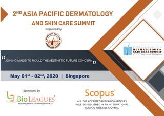 2ND
ASIA PACIFIC DERMATOLOGY
AND SKIN CARE SUMMIT
May 01st
- 02nd
, 2020 | Singapore
“ ”
Sponsored by
Organized by
R
ALL THE ACCEPTED RESEARCH ARTICLES
WILL BE PUBLISHED IN AN INTERNATIONAL
SCOPUS INDEXED JOURNAL
JOINING MINDS TO MOULD THE AESTHETIC FUTURE CONCERN
 