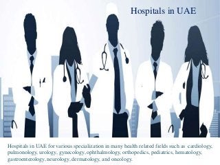 Hospitals in UAE
Hospitals in UAE for various specialization in many health related fields such as cardiology,
pulmonology, urology, gynecology, ophthalmology, orthopedics, pediatrics, hematology,
gastroenterology, neurology, dermatology, and oncology.
 